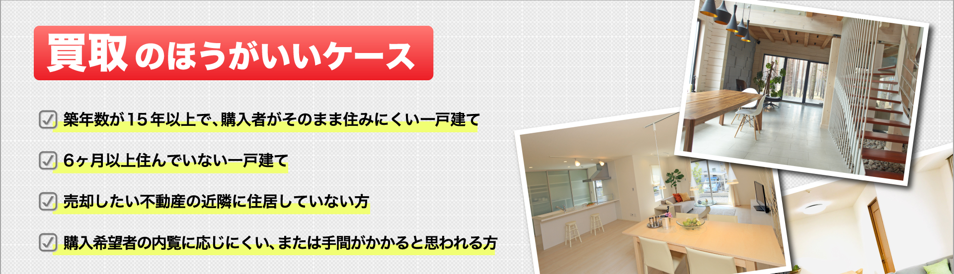 ＜買取のほうがいいケース＞ 築年数が15年以上で、購入者がそのまま住みにくい一戸建て・6ヶ月以上住んでいない一戸建て・売却したい不動産の近隣に住居していない方・購入希望者の内覧に応じにくい、または手間がかかると思われる方