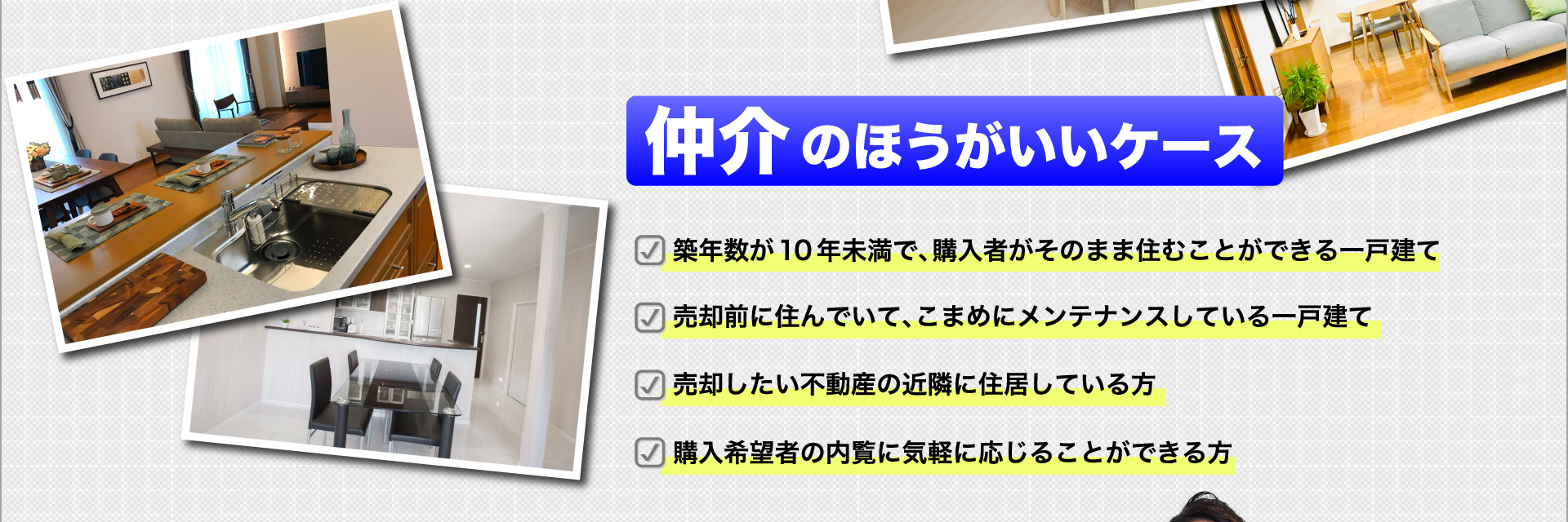 ＜仲介のほうがいいケース＞ 築年数が10年未満で、購入者がそのまま住むことができる一戸建て・売却前に住んでいて、こまめにメンテナンスしている一戸建て・売却したい不動産の近隣に住居している方・購入希望者の内覧に気軽に応じることができる方